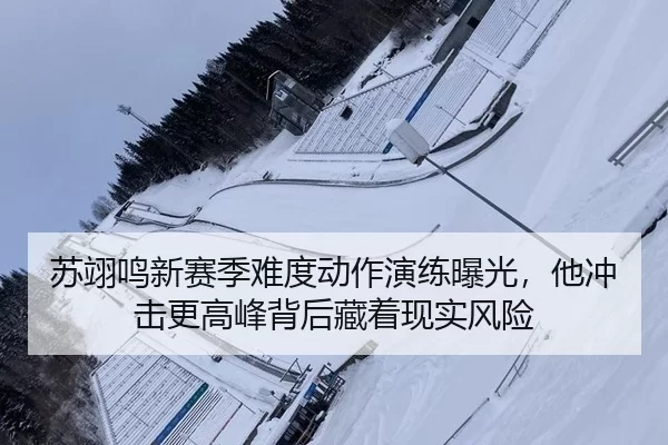 苏翊鸣新赛季难度动作演练曝光，他冲击更高峰背后藏着现实风险